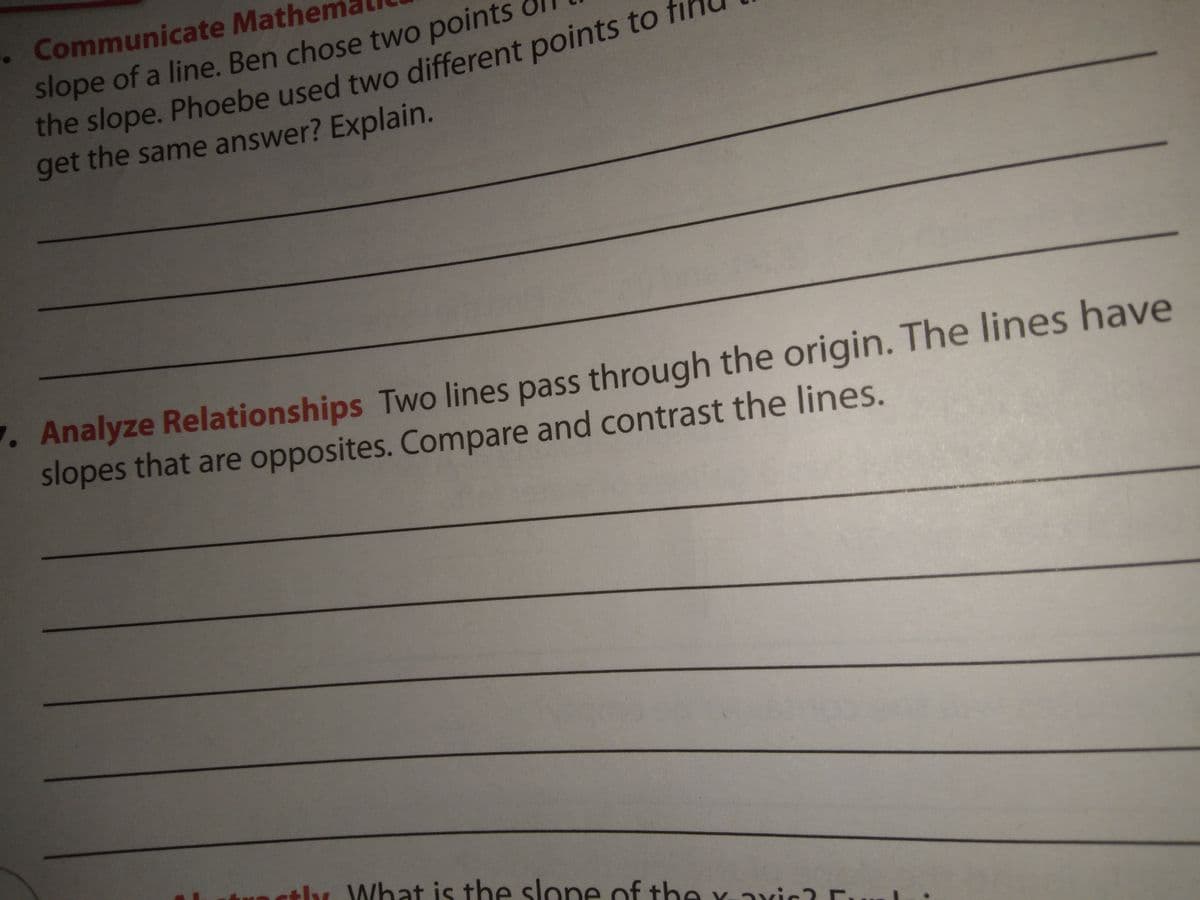 . Communicate Mathen
slope of a line. Ben chose two points
get the same answer? Explain.
. Analyze Relationships Two lines pass through the origin. The lines have
slopes that are opposites. Compare and contrast the lines.
tly What is the slone of the Y-axic? E.
