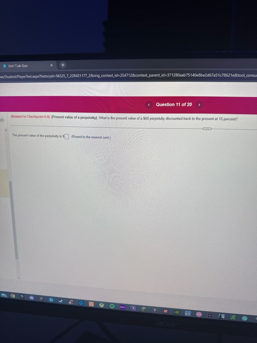 PUnit 7 Lab Quiz
←
m/Student/PlayerTest.aspx?historyid=96525_T_228431177_2&orig_context_id=254712&context_parent_id=371280aab75140e8be2d67a51c78621e&tool_consu
X
+
IPC
(Related to Checkpoint 6.4) (Present value of a perpetuity) What is the present value of a $60 perpetuity discounted back to the present at 15 percent?
The present value of the perpetuity is S. (Round to the nearest cent.)
G
(3
< Question 11 of 20 >
B
4
