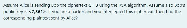 Assume Alice is sending Bob the ciphertext C= 3 using the RSA algorithm. Assume also Bob's
public key is <7,361>. If you are a hacker and you intercepted this ciphertext, then find the
corresponding plaintext sent by Alice?
