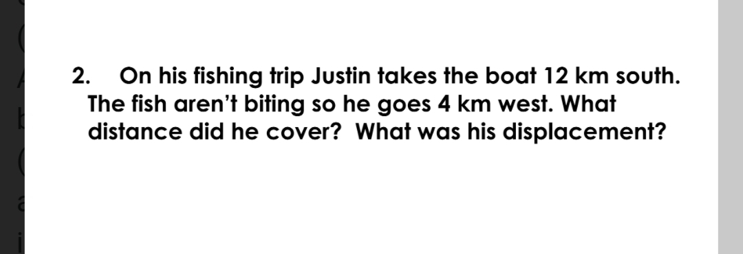 On his fishing trip Justin takes the boat 12 km south.
The fish aren't biting so he goes 4 km west. What
distance did he cover? What was his displacement?
2.
