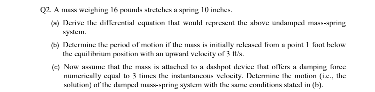 Q2. A mass weighing 16 pounds stretches a spring 10 inches.
(a) Derive the differential equation that would represent the above undamped mass-spring
system.
(b) Determine the period of motion if the mass is initially released from a point1 foot below
the equilibrium position with an upward velocity of 3 ft/s.
(c) Now assume that the mass is attached to a dashpot device that offers a damping force
numerically equal to 3 times the instantaneous velocity. Determine the motion (i.e., the
solution) of the damped mass-spring system with the same conditions stated in (b).
