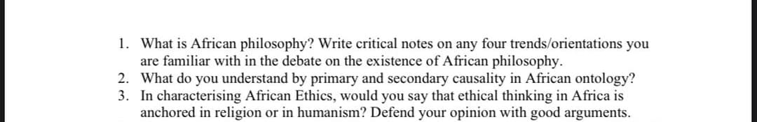 1. What is African philosophy? Write critical notes on any four trends/orientations you
are familiar with in the debate on the existence of African philosophy.
2. What do you understand by primary and secondary causality in African ontology?
3. In characterising African Ethics, would you say that ethical thinking in Africa is
anchored in religion or in humanism? Defend your opinion with good arguments.
