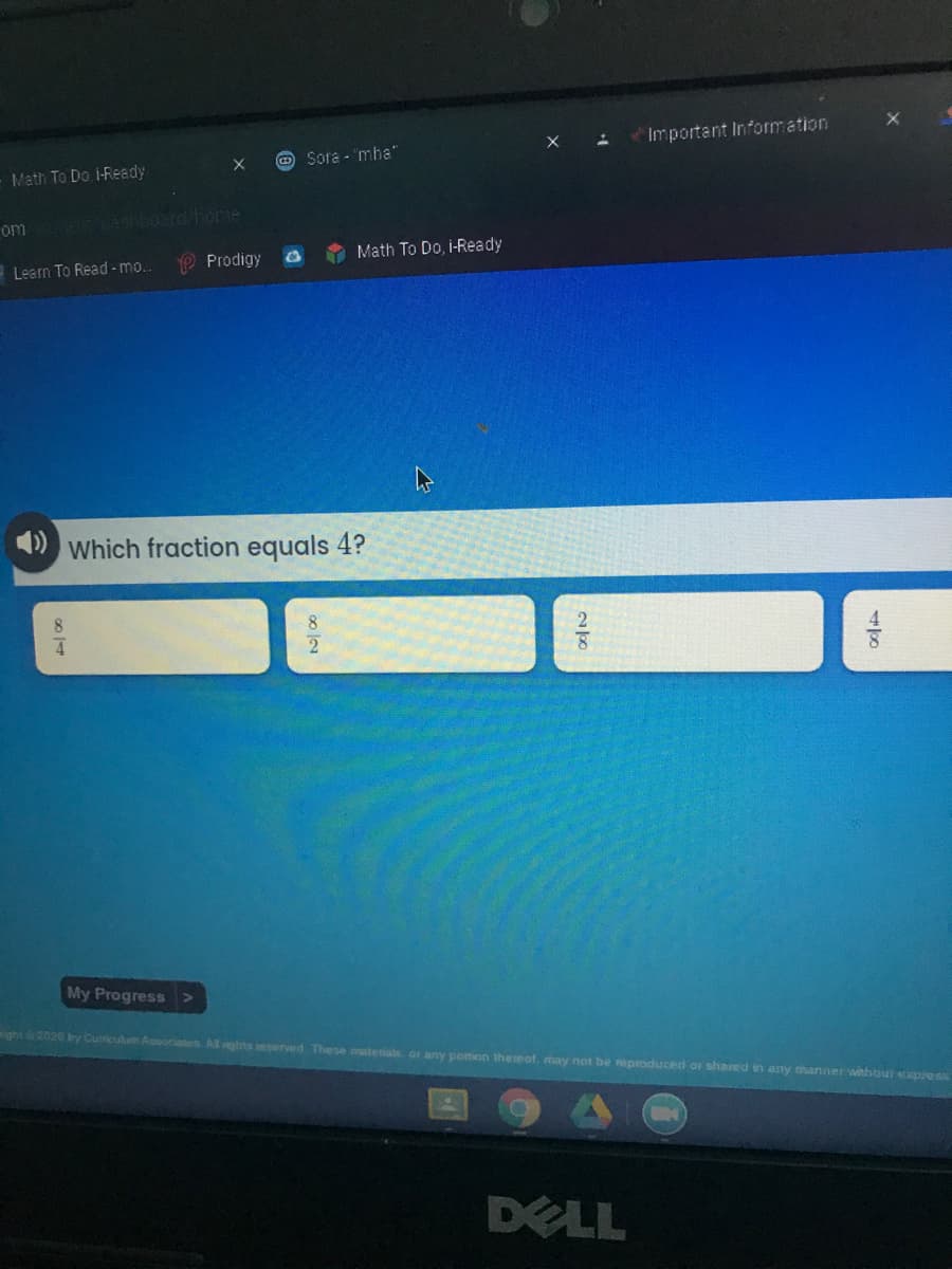 Important Information
Sora - 'mha"
Math To Do, i-Ready
om
4 boerd Fome
Prodigy
Math To Do, i-Ready
Learn To Read - mo..
Which fraction equals 4?
My Progress>
ght2020 by Cumiculum Associates Al ghts eserved. These materals, or any portion theieof, may not be reproduced o shared in any manner withbut expreON
DELL
