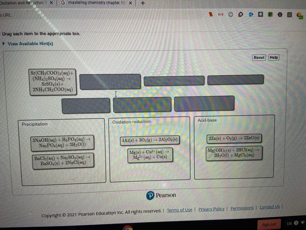 Oxidation and Reduction
X G mastering chemistry chapter 10X
+.
a URL
on
Drag each item to the appropriate bin.
► View Available Hint(s)
Reset
Help
Sr(CH3COO)2(aq)+
(NH4)2SO (aq) →
STSO4(s)+
2NH,CH3COO(aq)
Precipitation
Oxidation-reduction
Acid-base
3NAOH(aq) + H3PO4(aq)
NazPO4(aq) + 3H20(1)
4Al(s) + 302(g)
2A½O3 (s)
2Zn(s) + O2(g) - 2ZnO(s)
BaCl2 (aq) + Na, SO4 (aq)
BaSO4(s) + 2NaCl(aq)
Mg(s) + Cu2-(aq) -
Mg²-(aq) + Cu(s)
Mg(OH)2(s) + 2HC1(aq)
2H2O(1) + MgCl2(aq)
P Pearson
Copyright © 2021 Pearson Education Inc. All rights reserved. Terms of Use | Privacy Policy | Permissions | Contact Us |
Sign out
US 1
