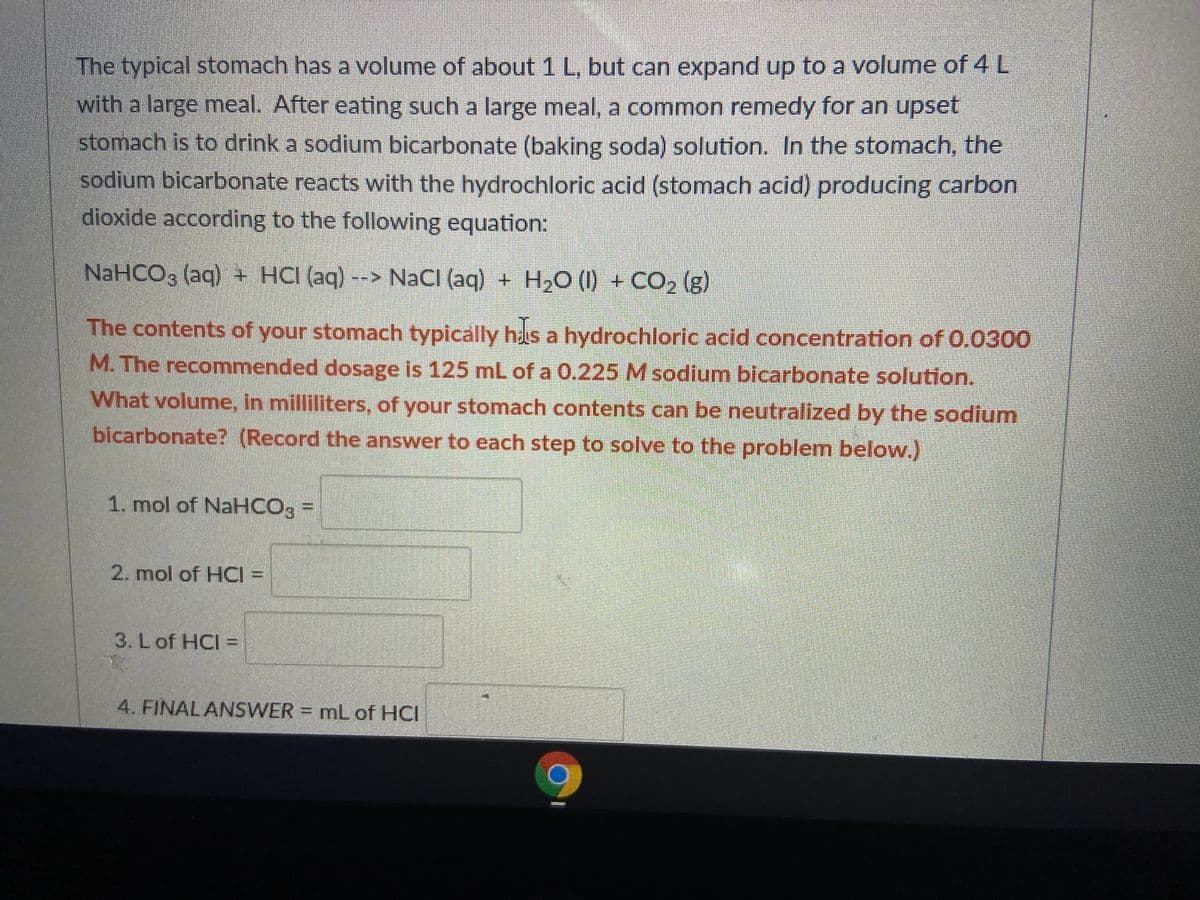 The typical stomach has a volume of about1L, but can expand up to a volume of 4 L
with a large meal. After eating such a large meal, a common remedy for an upset
stomach is to drink a sodium bicarbonate (baking soda) solution. In the stomach, the
sodium bicarbonate reacts with the hydrochloric acid (stomach acid) producing carbon
dioxide according to the following equation:
NaHCO3 (aq) + HCI (aq) --> NaCI (aq) + H20 (1) + CO2 (g)
The contents of your stomach typically hds a hydrochloric acid concentration of 0.0300
M. The recommended dosage is 125 mL of a 0.225 M sodium bicarbonate solution.
What volume, in milliliters, of your stomach contents can be neutralized by the sodium
bicarbonate? (Record the answer to each step to solve to the problem below.)
1. mol of NaHCO3 =
2. mol of HCI
3. L of HCI =
4. FINAL ANSWER = mL of HCI
