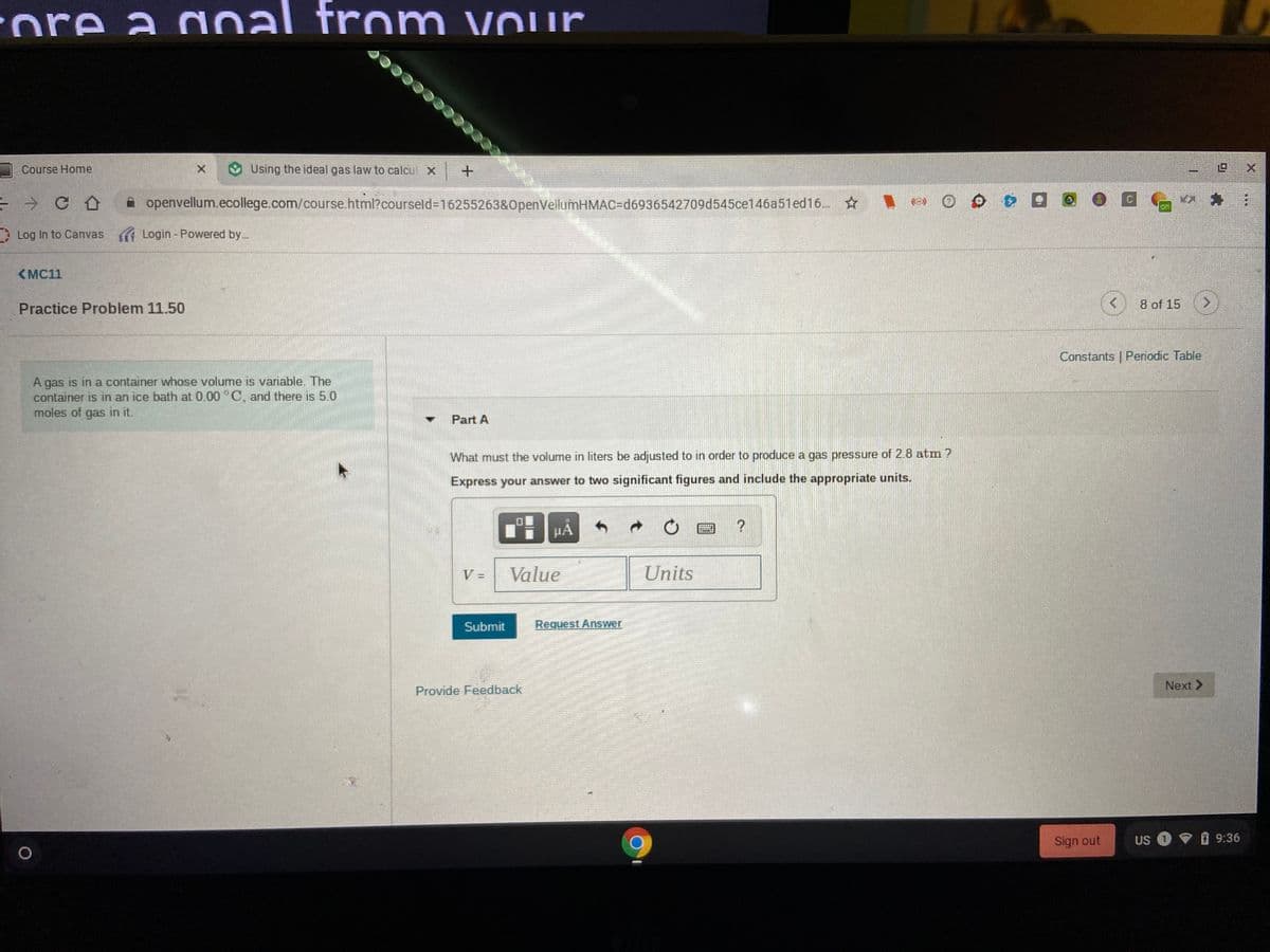 ore a doa
aoal from vour
Course Home
Using the ideal gas law to calcul X
但 X
A openvellum.ecollege.com/course.html?courseld%-D16255263&OpenVellumHMAC=Dd6936542709d545ce146a51ed16.
on
* Log In to Canvas ( Login - Powered by.
<MC11
Practice Problem 11.50
8 of 15
Constants | Periodic Table
A gas is in a container whose volume is variable. The
container is in an ice bath at 0.00 °C, and there is 5.0
moles of gas in it.
Part A
What must the volume in liters be adjusted to in order to produce a gas pressure of 2.8 atm ?
Express your answer to two significant figures and include the appropriate units.
HA
V =
Value
Units
Submit
Request Answer
Next >
Provide Feedback
Sign out
US
マ09:36
