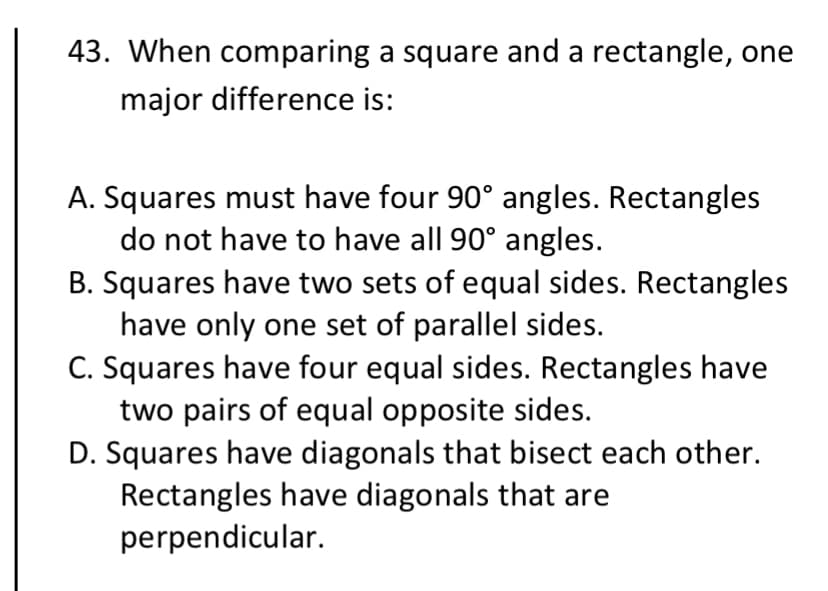 43. When comparing a square and a rectangle, one
major difference is:
A. Squares must have four 90° angles. Rectangles
do not have to have all 90° angles.
B. Squares have two sets of equal sides. Rectangles
have only one set of parallel sides.
C. Squares have four equal sides. Rectangles have
two pairs of equal opposite sides.
D. Squares have diagonals that bisect each other.
Rectangles have diagonals that are
perpendicular.
