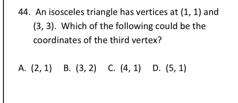 44. An isosceles triangle has vertices at (1, 1) and
(3, 3). Which of the following could be the
coordinates of the third vertex?
А. (2, 1) В. (3, 2) С. (4, 1) D. (5, 1)
