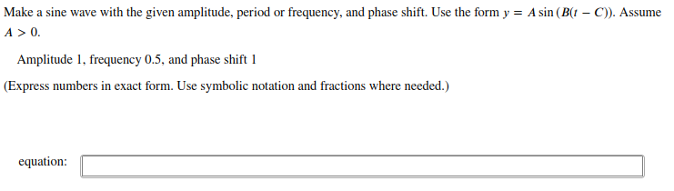 Make a sine wave with the given amplitude, period or frequency, and phase shift. Use the form y = A sin (B(t – C)). Assume
A > 0.
Amplitude 1, frequency 0.5, and phase shift 1
(Express numbers in exact form. Use symbolic notation and fractions where needed.)
equation:
