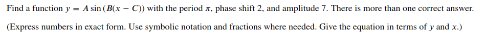 Find a function y = A sin (B(x – C)) with the period n, phase shift 2, and amplitude 7. There is more than one correct answer.
%3D
(Express numbers in exact form. Use symbolic notation and fractions where needed. Give the equation in terms of y and x.)
