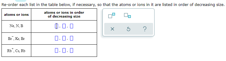 Re-order each list in the table below, if necessary, so that the atoms or ions in it are listed in order of decreasing size.
atoms or ions in order
of decreasing size
atoms or ions
Ne, N, B
0.0.0
?
Br, Kr, Br
O.0. 0
Rb", Cs, Rb
0. 0:0
