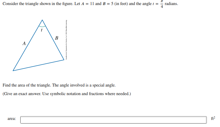 Consider the triangle shown in the figure. Let A = 11 and B = 5 (in feet) and the angle 1 =
radians.
B
A
Find the area of the triangle. The angle involved is a special angle.
(Give an exact answer. Use symbolic notation and fractions where needed.)
area:
ft?
