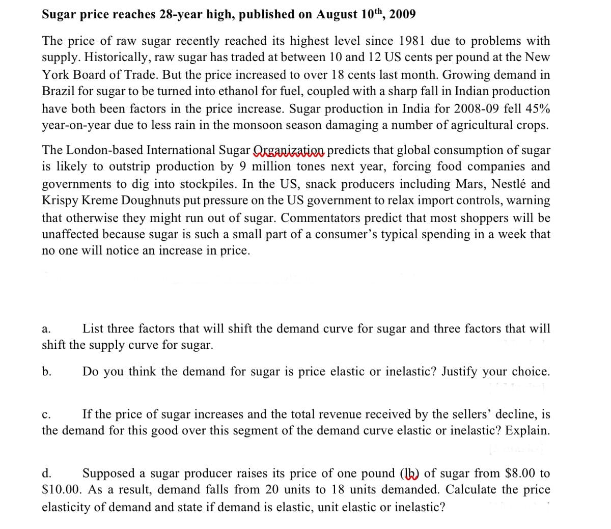 Sugar price reaches 28-year high, published on August 10th, 2009
The price of raw sugar recently reached its highest level since 1981 due to problems with
supply. Historically, raw sugar has traded at between 10 and 12 US cents per pound at the New
York Board of Trade. But the price increased to over 18 cents last month. Growing demand in
Brazil for sugar to be turned into ethanol for fuel, coupled with a sharp fall in Indian production
have both been factors in the price increase. Sugar production in India for 2008-09 fell 45%
year-on-year due to less rain in the monsoon season damaging a number of agricultural crops.
The London-based International Sugar Qrganization predicts that global consumption of
is likely to outstrip production by 9 million tones next year, forcing food companies and
governments to dig into stockpiles. In the US, snack producers including Mars, Nestlé and
Krispy Kreme Doughnuts put pressure on the US government to relax import controls, warning
that otherwise they might run out of sugar. Commentators predict that most shoppers will be
unaffected because sugar is such a small part of a consumer's typical spending in a week that
no one will notice an increase in price.
sugar
а.
List three factors that will shift the demand curve for sugar and three factors that will
shift the supply curve for
sugar.
b.
Do you think the demand for sugar is price elastic or inelastic? Justify your choice.
If the price of sugar increases and the total revenue received by the sellers' decline, is
the demand for this good over this segment of the demand curve elastic or inelastic? Explain.
с.
d.
Supposed a sugar producer raises its price of one pound (k) of sugar from $8.00 to
$10.00. As a result, demand falls from 20 units to 18 units demanded. Calculate the price
elasticity of demand and state if demand is elastic, unit elastic or inelastic?
