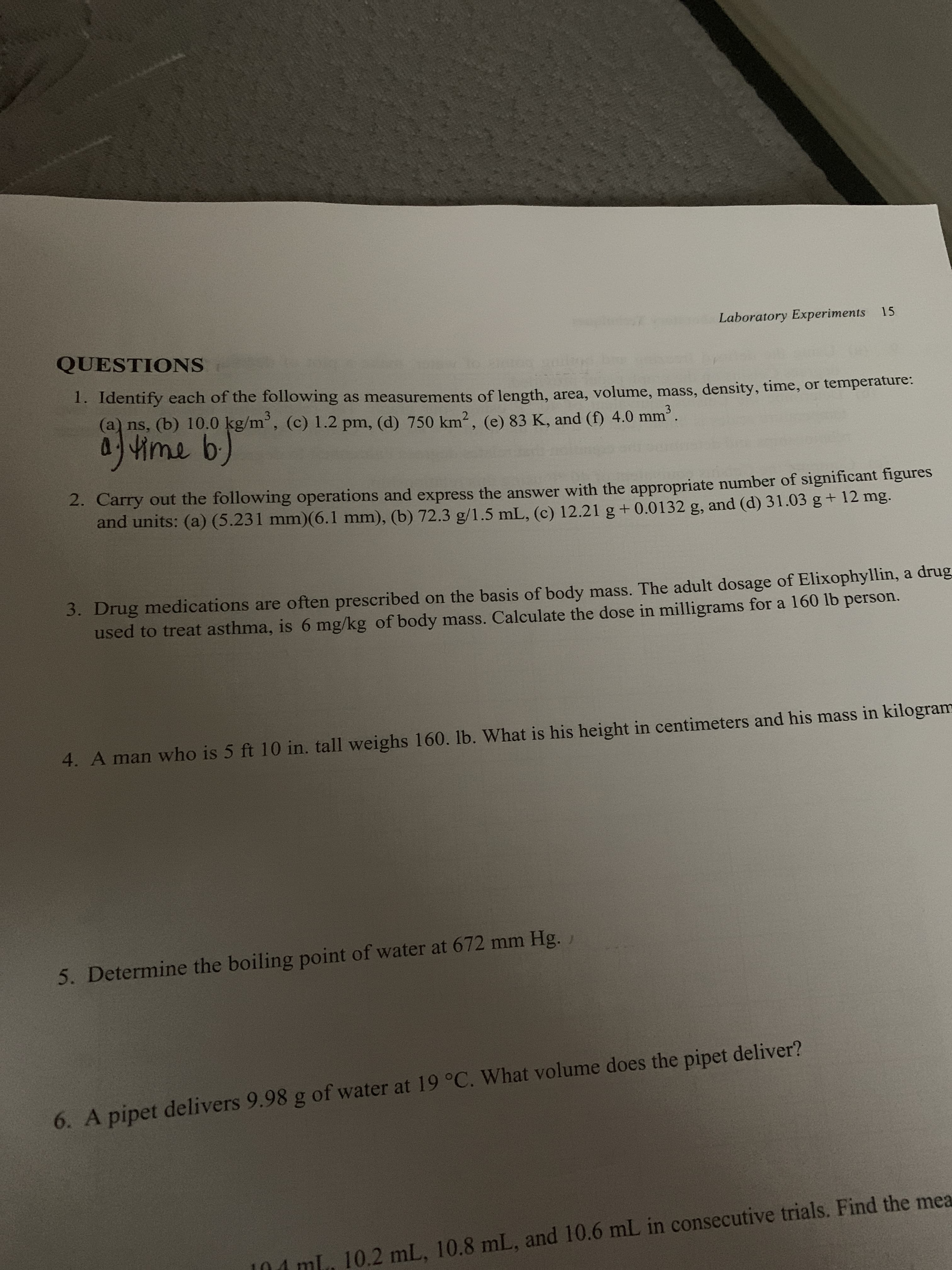 Laboratory Experiments 15
QUESTIONS
1. Identify each of the following as measurements of length, area, volume, mass, density, time, or temperature.
(a) ns, (b) 10.0 kg/m', (c) 1.2 pm, (d) 750 km², (e) 83 K, and (f) 4.0 mm.
3
0/4vime b)
2. Carry out the following operations and express the answer with the appropriate number of significant ngures
and units: (a) (5.231 mm)(6.1 mm), (b) 72.3 g/1.5 mL, (c) 12.21 g + 0.0132 g, and (d) 31.03 g+ 12 mg.
3. Drug medications are often prescribed on the basis of body mass. The adult dosage of Elixophyllin, a drug
used to treat asthma, is 6 mg/kg of body mass. Calculate the dose in milligrams for a 160 lb person.
4. A man who is 5 ft 10 in. tall weighs 160. lb. What is his height in centimeters and his mass in kilogram
5. Determine the boiling point of water at 672 mm Hg.
6. A pipet delivers 9.98 g of water at 19 °C. What volume does the pipet deliver?
04 mL. 10.2 mL, 10.8 mL, and 10.6 mL in consecutive trials. Find the mea
