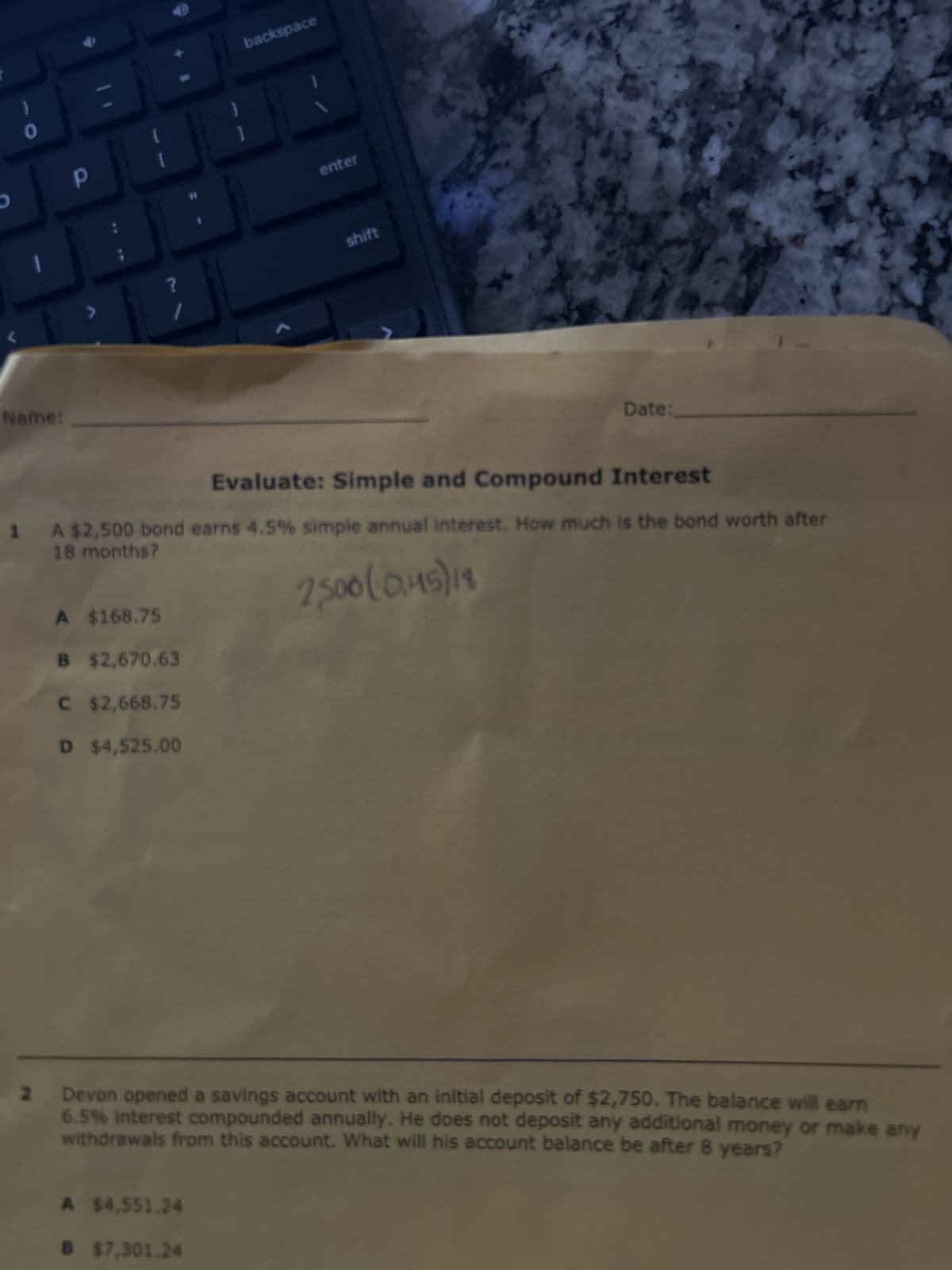 O
Name:
Р
?
A
$168.75
B
$2,670.63
C $2,668.75
D $4,525.00
backspace
enter
A $4,551.24
$7,301.24
shift
Evaluate: Simple and Compound Interest
1 A $2,500 bond earns 4.5% simple annual interest. How much is the bond worth after
18 months?
2,500(0,45) 19
Date:
Devon opened a savings account with an initial deposit of $2,750. The balance will earn
6.5% interest compounded annually. He does not deposit any additional money or make any
withdrawals from this account. What will his account balance be after 8 years?