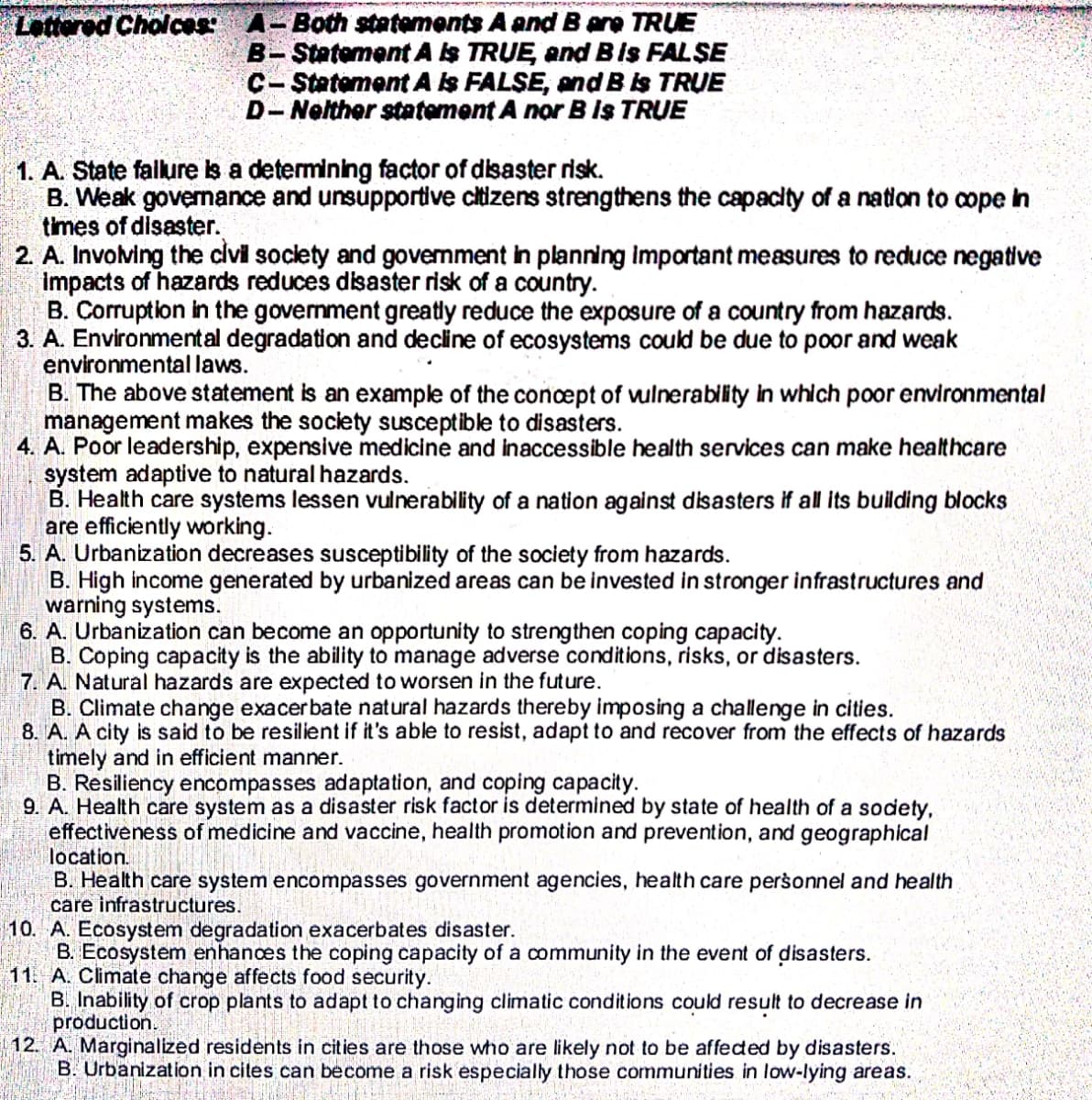 Lattered Cholces: A-Both statements A and B are TRUE
B-Statement A Is TRUE, end Bis FALŞE
C- Statement A Is FALSE, and B is TRUE
D- Nelther sttement A nor B Is TRUE
1. A. State falure is a determining factor of disaster risk.
B. Weak governance and unsupportive citizens strengthens the capacity of a nation to cope in
times of disaster.
2. A. Involving the civi society and govemment in planning Important measures to reduce negative
impacts of hazards reduces disaster risk of a country.
B. Corruption in the govemment greatly reduce the exposure of a country from hazards.
3. A. Environmental degradation and decline of ecosystems could be due to poor and weak
environmental laws.
B. The above statement is an example of the concept of vulnerability in which poor environmental
management makes the society susceptible to disasters.
4. A. Poor leadership, expensive medicine and inaccessible health services can make healthcare
system adaptive to natural hazards.
B. Health care systems lessen vulnerability of a nation against disasters if all its building blocks
are efficiently working.
5. A. Urbanization decreases susceptibility of the society from hazards.
B. High income generated by urbanized areas can be invested in stronger infrastructures and
warning systems.
6. A. Urbanization can become an opportunity to strengthen coping capacity.
B. Coping capacity is the ability to manage adverse conditions, risks, or disasters.
7. A. Natural hazards are expected to worsen in the future.
B. Climate change exacerbate natural hazards thereby imposing a challenge in cities.
8. A. A city is said to be resilient if it's able to resist, adapt to and recover from the effects of hazards
timely and in efficient manner.
B. Resiliency encompasses adaptation, and coping capacity.
9. A. Health care system as a disaster risk factor is determined by state of health of a sodety,
effectiveness of medicine and vaccine, health promotion and prevention, and geographical
location.
B. Health care system encompasses government agencies, health care personnel and health
care infrastructures.
10. A. Ecosystem degradation exacerbates disaster.
B. Ecosystem enhances the coping capacity of a community in the event of disasters.
11. A. Climate change affects food security.
B. Inability of crop plants to adapt to changing climatic conditions could result to decrease in
production.
|12. A. Marginalized residents in cities are those who are likely not to be affeded by disasters.
B. Urbanization in cites can become a risk especially those communities in low-lying areas.
