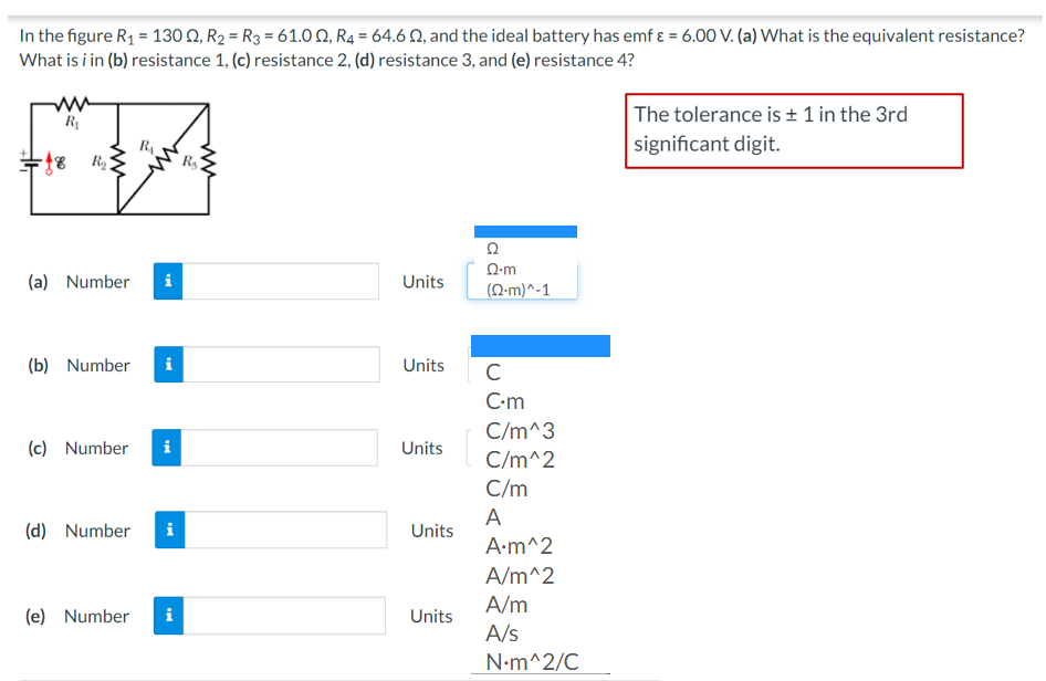 In the figure R1 = 130 Q, R2 = R3 = 61.0 Q, R4 = 64.6 Q, and the ideal battery has emf ɛ = 6.00 V. (a) What is the equivalent resistance?
What is i in (b) resistance 1, (c) resistance 2, (d) resistance 3, and (e) resistance 4?
The tolerance is ± 1 in the 3rd
significant digit.
R
R
Q-m
(a) Number
i
Units
(N-m)^-1
(b) Number
i
Units
C
C-m
C/m^3
(c) Number
i
Units
C/m^2
C/m
A
(d) Number
Units
A•m^2
A/m^2
A/m
(e) Number
i
Units
A/s
N•m^2/C
