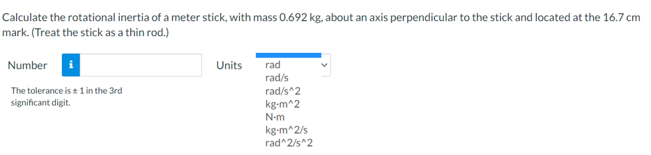 Calculate the rotational inertia of a meter stick, with mass 0.692 kg, about an axis perpendicular to the stick and located at the 16.7 cm
mark. (Treat the stick as a thin rod.)
Number
Units
rad
rad/s
The tolerance is + 1 in the 3rd
rad/s^2
significant digit.
kg-m^2
N-m
kg-m^2/s
rad^2/s^2
