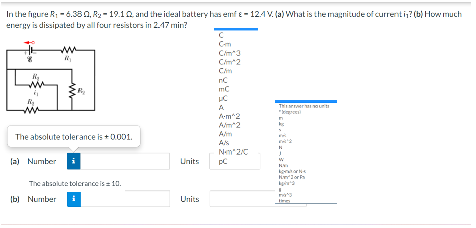 In the figure R1 = 6.38 Q, R2 = 19.1 Q, and the ideal battery has emf ɛ = 12.4 V. (a) What is the magnitude of current iz? (b) How much
energy is dissipated by all four resistors in 2.47 min?
C-m
C/m^3
C/m^2
R
C/m
nC
ww
mc
This answer has no units
* (degrees)
A
A-m^2
m
A/m^2
kg
A/m
The absolute tolerance is + 0.001.
m/s
m/s^2
A/s
N-m^2/C
(a) Number
Units
pC
N/m
kg-m/s or N-s
N/m^2 or Pa
kg/m^3
The absolute tolerance is + 10.
(b) Number
m/s^3
times
i
Units
