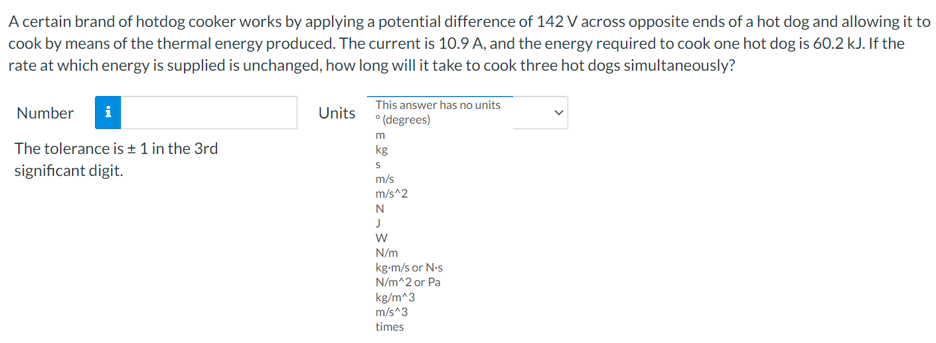 A certain brand of hotdog cooker works by applying a potential difference of 142 V across opposite ends of a hot dog and allowing it to
cook by means of the thermal energy produced. The current is 10.9 A, and the energy required to cook one hot dog is 60.2 kJ. If the
rate at which energy is supplied is unchanged, how long will it take to cook three hot dogs simultaneously?
This answer has no units
Units • (degrees)
Number
i
m
The tolerance is + 1 in the 3rd
kg
significant digit.
m/s
m/s^2
N/m
kg-m/s or N-s
N/m^2 or Pa
kg/m^3
m/s^3
times
