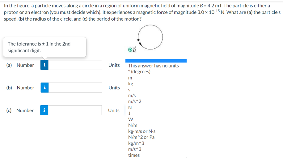 In the figure, a particle moves along a circle in a region of uniform magnetic field of magnitude B = 4.2 mT. The particle is either a
proton or an electron (you must decide which). It experiences a magnetic force of magnitude 3.0 × 1015 N. What are (a) the particle's
speed, (b) the radius of the circle, and (c) the period of the motion?
The tolerance is + 1 in the 2nd
significant digit.
(a) Number
i
Units
This answer has no units
° (degrees)
m
kg
(b) Number
i
Units
m/s
m/s^2
N
(c) Number
i
Units
N/m
kg-m/s or N-s
N/m^2 or Pa
kg/m^3
m/s^3
times
