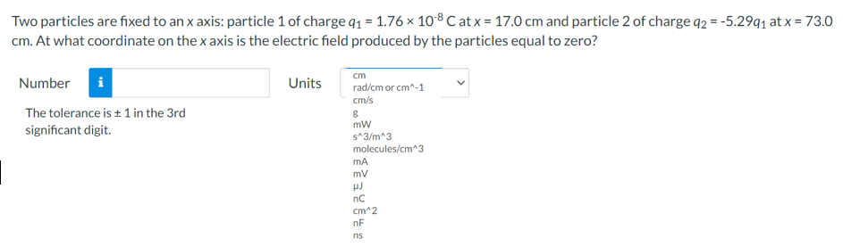 Two particles are fixed to an x axis: particle 1 of charge 91 = 1.76 × 108 C at x = 17.0 cm and particle 2 of charge q2 = -5.29q1 at x = 73.0
cm. At what coordinate on the x axis is the electric field produced by the particles equal to zero?
cm
Number
Units
rad/cm or cm^-1
cm/s
The tolerance is + 1 in the 3rd
mw
significant digit.
s^3/m^3
molecules/cm^3
mA
mv
nC
cm^2
nF
ns
