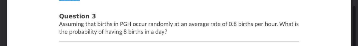 Question 3
Assuming that births in PGH occur randomly at an average rate of 0.8 births per hour. What is
the probability of having 8 births in a day?
