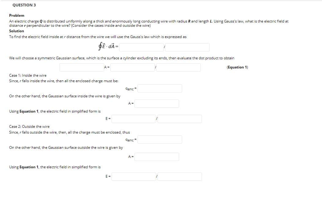 QUESTION 3
Problem
An electric charge Q is distributed uniformly along a thick and enormously long conducting wire with radius R and length L. Using Gauss's law, what is the electric field at
distance r perpendicular to the wire? (Consider the cases inside and outside the wire)
Solution
To find the electric field inside at r distance from the wire we will use the Gauss's law which is expressed as
fE - dÃ=
We will choose a symmetric Gaussian surface, which is the surface a cylinder excluding its ends, then evaluate the dot product to obtain
A =
(Equation 1)
Case 1: Inside the wire
Since, r falls inside the wire, then all the enclosed charge must be:
denc =
On the other hand, the Gaussian surface inside the wire is given by
A =
Using Equation 1, the electric field in simplified form is
E =
Case 2: Outside the wire
Since, r falls outside the wire, then, all the charge must be enclosed, thus
qenc =
On the other hand, the Gaussian surface outside the wire is given by
A =
Using Equation 1, the electric field in simplified form is
E =
