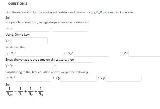 QUESTION 2
Find the expression for the equivalent resistance of 3 resistors (R1,R2,R3) connected in parallel.
Sol.
In a parallel connection, voltage drops across the resistors so:
| = |1+
Using, Ohm's Law
V = |
we derive, that
1 = V1/
12 = V2/
13=V3/
Since, the voltage is the same on all resistors, then
V = V1 =
Substituting to the, first equation above, we get the following
+ V2/
+ V3/
+
| = V1/
So:
1
1
1
1
+
R2
Rea
Reg
R1
R3
