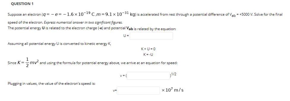 QUESTION 1
Suppose an electron (g = - e = -1.6 x 10-19 C,m = 9.1 x 10-31 kg) is accelerated from rest through a potential difference of Vah = +5000 V. Solve for the final
speed of the electron. Express numerical answer in two significont figures.
The potential energy U is related to the electron charge (-e) and potential Vab is related by the equation:
U =
Assuming all potential energy U is converted to kinetic energy K,
K+U =0
K=-U
Since K=
mv and using the formula for potential energy above, we arrive at an equation for speed:
2
v = (
1/2
Plugging in values, the value of the electron's speed is:
x 107 m/s

