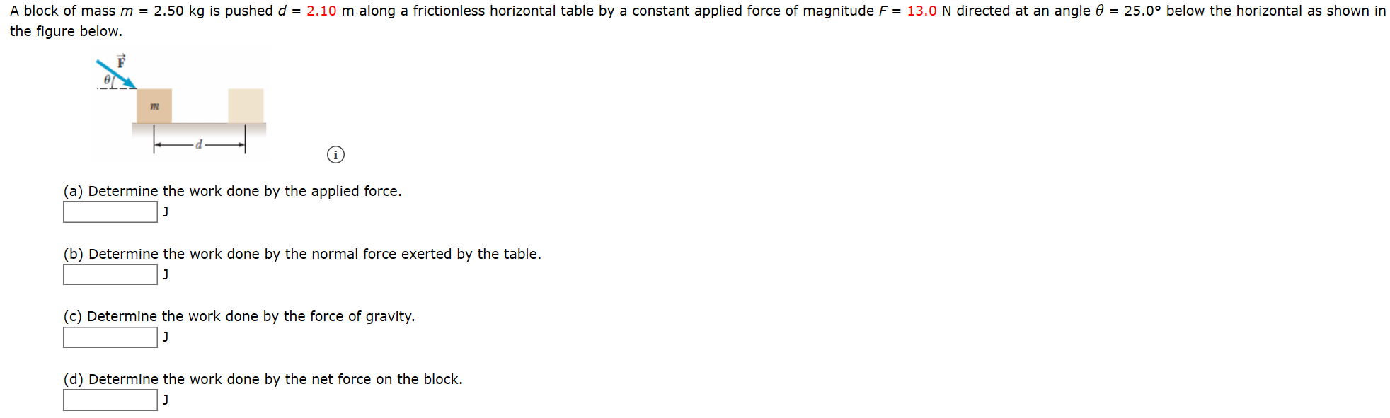 A block of mass m = 2.50 kg is pushed d = 2.10 m along a frictionless horizontal table by a constant applied force of magnitude F = 13.0 N directed at an angle 0 = 25.0° below the horizontal as shown ir
the figure below.
(a) Determine the work done by the applied force.
(b) Determine the work done by the normal force exerted by the table.
(c) Determine the work done by the force of gravity.
J
(d) Determine the work done by the net force on the block.
