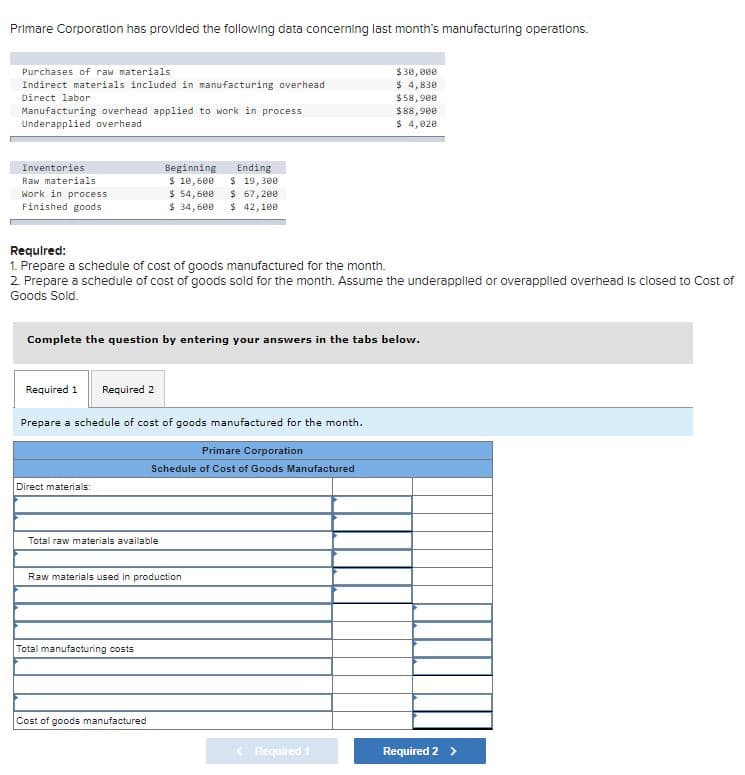 Primare Corporation has provided the following data concerning last month's manufacturing operations.
Purchases of raw materials
$30, 000
$ 4,830
$58,90e
$88,900
$ 4,020
Indirect materials included in manufacturing overhead
Direct labor
Manufacturing overhead applied to work in process
Underapplied overhead
Inventories
Beginning
$ 10,600
$ 54,600
$ 34, 600
Ending
Raw materials
Work in process
Finished goods
$ 19,300
$ 67, 200
$ 42,100
Requlred:
1. Prepare a schedule of cost of goods manufactured for the month.
2. Prepare a schedule of cost of goods sold for the month. Assume the underapplied or overapplied overhead is closed to Cost of
Goods Sold.
Complete the question by entering your answers in the tabs below.
Required 1
Required 2
Prepare a schedule of cost of goods manufactured for the month.
Primare Corporation
Schedule of Cost of Goods Manufactured
Direct materials:
Total raw materials available
Raw materials used in production
Total manufacturing costs
Cost of goods manufactured
Required 1
Required 2 >
