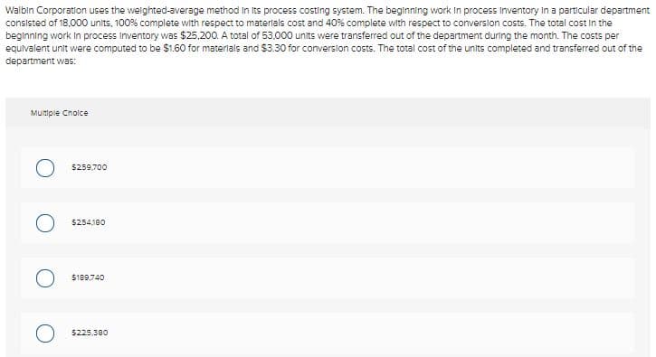 Walbin Corporation uses the welghted-average method in Its process costing system. The beginning work in process Inventory in a particular department
consisted of 18,000 units, 100% complete with respect to materlals cost and 40% complete with respect to conversion costs. The total cost in the
beginning work in process Inventory was $25.200. A total of 53,000 units were transferred out of the department during the month. The costs per
equivalent unit were computed to be $1.60 for materials and $3.30 for conversion costs. The total cost of the units completed and transferred out of the
department was:
Multipie Cnolce
5259.700
$254180
$189,740
5225,380
