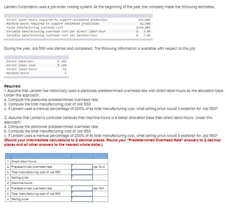 Landen Corporation uses a job-order costing system. At the beginning of the year, the company made the following estimates:
Direct labor-hours required to support estimated production
Machine-hours required to support estimated production
Fixed manufacturing overhead cost
Variable manufacturing overhead cost per direct labor-hour
Variable manufacturing overhead cost per machine-hour
125, 000
62, 500
$ 350, 000
3.80
7.60
During the year, Job 550 was started and completed. The following Information Is avallable with respect to this Jjob:
$ 201
$ 240
Direct materials
Direct labor cost
Direct labor-hours
15
Machine-hours
Requlred:
1. Assume that Landen has historically used a plantwide predetermined overhead rate with direct labor-hours as the allocatlon base.
Under this approach:
a. Compute the plantwide predetermined overhead rate.
b. Compute the total manufacturing cost of Job 550.
c. If Landen uses a markup percentage of 200% of its total manufacturing cost, what selling price would it establish for Job 550?
2. Assume that Landen's controller belleves that machine-hours Is a better allocation base than direct labor-hours. Under this
approach:
a. Compute the plantwide predetermined overhead rate.
b. Compute the total manufacturing cost of Job 550.
c. If Landen uses a markup percentage of 200% of Its total manufacturing cost, what selling price would It establish for Job 550?
(Round your Intermedlate calculations to 2 decimal places. Round your "Predetermined Overhead Rate" answers to 2 decimal
places and all other answers to the nearest whole dollar.)
1. Direct labor-hours:
a. Predetermined overhead rate
per DLH
b. Total manufacturing cost of Job 550
c. Selling price
2. Machine-hours:
a. Predetermined overhead rate
per MH
b. Total manufacturing cost of Job 550
c. Selling price
