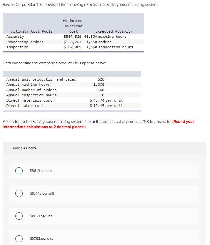 Ravelo Corporation has provided the following data from Its activity-based costing system:
Estimated
Overhead
Activity Cost Pools
Assembly
Processing orders
Inspection
Expected Activity
$507,520 48,500 machine-hours
$ 58,763 1,550 orders
$ 82,089 1,560 inspection-hours
Cost
Data concerning the company's product L19B appear below:
Annual unit production and sales
520
Annual machine-hours
1,080
Annual number of orders
160
Annual inspection hours
110
$ 46.74 per unit
$ 19.45 per unit
Direct materials cost
Direct labor cost
According to the activity-based costing system, the unit product cost of product L19B Is closest to: (Round your
Intermedlate calculetions to 2 decimal places.)
Multiple Choice
$66.19 per unit
$107.46 per unit
$110.71 per unit
$67.82 per unit
