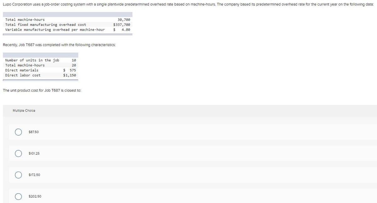 Lupo Corporation uses a Job-order costing system with a single plantwide predetermined overhead rate based on machine-hours. The company based Its predetermined overhead rate for the current year on the following data:
Total machine-hours
30,700
Total fixed manufacturing overhead cost
Variable manufacturing overhead per machine-hour
$337,700
4.00
Recently, Job T687 was completed with the following characteristics:
Number of units in the job
10
Total machine-hours
20
Direct materials
$4
575
Direct labor cost
$1,150
The unit product cost for Job T687 Is closest to:
Multiple Choice
$87.50
$101.25
$172.50
$202.50
