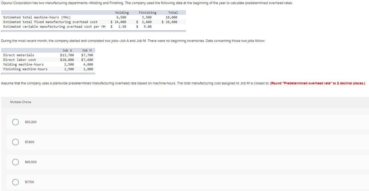 Opunul Corporation has two manufacturing departments--Molding and Finishing. The company used the following data at the beginning of the year to calculate predetermined overhead rates:
Molding
Finishing
Total
Estimated total machine-hours (MHs)
6,500
3,500
10,000
$ 24,000
$ 2,600
$ 26,600
Estimated total fixed manufacturing overhead cost
Estimated variable manufacturing overhead cost per MH
2.50
$4
5.00
During the most recent month, the company started and completed two Jobs-Job A and Job M. There were no beginning Inventories. Data concerning those two jobs follow:
Job A
Job M
Direct materials
$13,700
$7,700
$7,600
4,000
1,000
Direct labor cost
$20,800
Molding machine-hours
Finishing machine-hours
2,500
2,500
Assume that the company uses a plantwide predetermined manufacturing overhead rate based on machine-hours. The total manufacturing cost assigned to Job M Is closest to: (Round "Predetermined overhead rate" to 2 decimal places.)
Multiple Cholce
$30,200
$7,600
$45,500
$7,700
