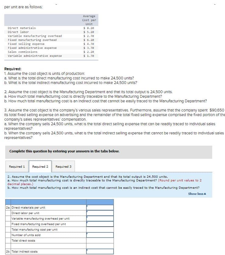 per unit are as follows:
Average
Cost per
Unit
$ 8. 20
$ 5.20
$ 2.70
$ 6.20
$ 4.70
$ 3.70
$ 2.20
$ 1.70
Direct materials
Direct labor
Variable manufacturing overhead
Fixed manufacturing overhead
Fixed selling expense
Fixed administrative expense
Sales commissions
Variable administrative expense
Required:
1. Assume the cost object is units of production:
a. What is the total direct manufacturing cost incurred to make 24,500 units?
b. What is the total Indirect manufacturing cost Incurred to make 24,500 units?
2 Assume the cost object is the Manufacturing Department and that Its total output is 24,500 units.
a. How much total manufacturing cost is directly traceable to the Manufacturing Department?
b. How much total manufacturing cost is an indirect cost that cannot be easily traced to the Manufacturing Department?
3. Assume the cost object is the company's varlous sales representatives. Furthermore, assume that the company spent $90,650
Its total fixed selling expense on advertising and the remainder of the total fixed selling expense comprised the fixed portion of the
company's sales representatives' compensation.
a. When the company sells 24,500 units, what Is the total direct selling expense that can be readily traced to Individual sales
representatives?
b. When the company sells 24,500 units, what is the total Indirect selling expense that cannot be readily traced to individual sales
representatives?
Complete this question by entering your answers in the tabs below.
Required 1
Required 2 Required 3
2. Assume the cost object is the Manufacturing Department and that its total output is 24,500 units.
a. How much total manufacturing cost is directly traceable to the Manufacturing Department? (Round per unit values to 2
decimal places.)
b. How much total manufacturing cost is an indirect cost that cannot be easily traced to the Manufacturing Department?
Show less a
2a. Direct materials per unit
Direct labor per unit
Variable manufacturing overhead per unit
Fixed manufacturing overhead per unit
Total manufacturing cost per unit
Number of units sold
Total direct costs
2b. Total indirect costs
