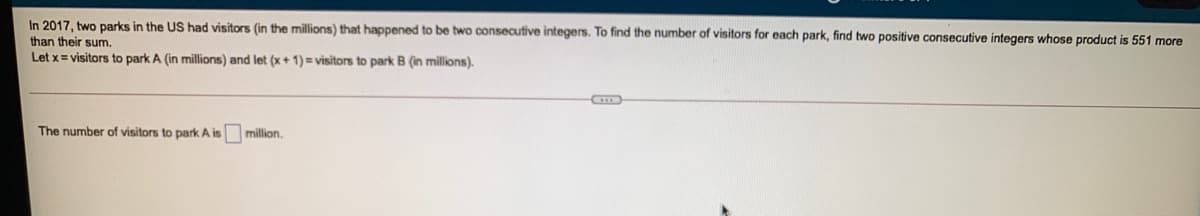 In 2017, two parks in the US had visitors (in the millions) that happened to be two consecutive integers. To find the number of visitors for each park, find two positive consecutive integers whose product is 551 more
than their sum.
Let x= visitors to park A (in millions) and let (x + 1) = visitors to park B (in millions).
The number of visitors to park A is million.
