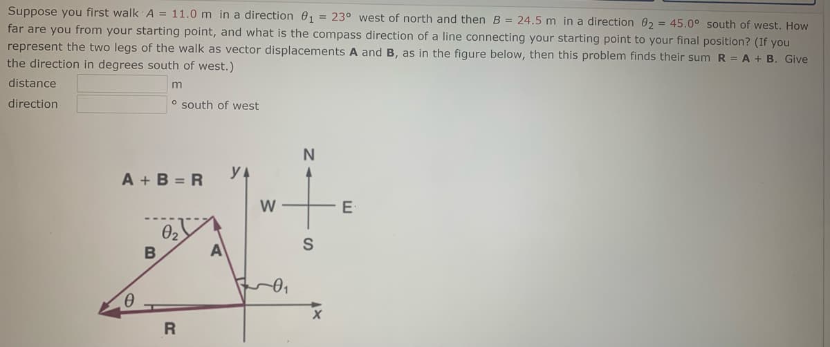 Suppose you first walk A = 11.0 m in a direction 01 = 23° west of north and then B = 24.5 m in a direction 02 = 45.0° south of west. How
far are you from your starting point, and what is the compass direction of a line connecting your starting point to your final position? (If you
represent the two legs of the walk as vector displacements A and B, as in the figure below, then this problem finds their sum R = A + B. Give
the direction in degrees south of west.)
distance
direction
o south of west
N
A + B = R
y A
E
A
