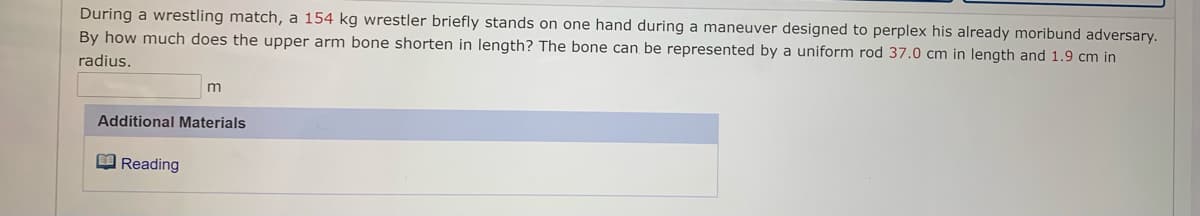 During a wrestling match, a 154 kg wrestler briefly stands on one hand during a maneuver designed to perplex his already moribund adversary.
By how much does the upper arm bone shorten in length? The bone can be represented by a uniform rod 37.0 cm in length and 1.9 cm in
radius.
Additional Materials
O Reading
