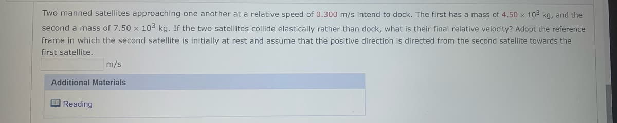 Two manned satellites approaching one another at a relative speed of 0.300 m/s intend to dock. The first has a mass of 4.50 x 103 kg, and the
second a mass of 7.50 x 103 kg. If the two satellites collide elastically rather than dock, what is their final relative velocity? Adopt the reference
frame in which the second satellite is initially at rest and assume that the positive direction is directed from the second satellite towards the
first satellite.
m/s
Additional Materials
O Reading
