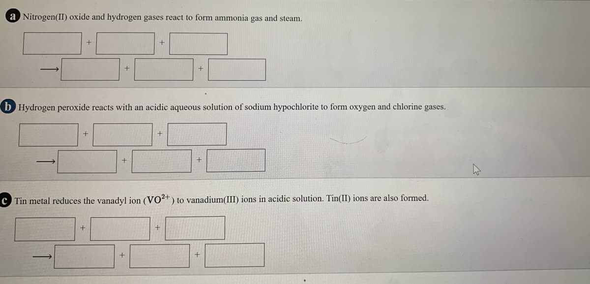 a Nitrogen(I) oxide and hydrogen gases react to form ammonia gas and steam.
b Hydrogen peroxide reacts with an acidic aqueous solution of sodium hypochlorite to form oxygen and chlorine gases.
C Tin metal reduces the vanadyl ion (VO²+) to vanadium(III) ions in acidic solution. Tin(II) ions are also formed.
