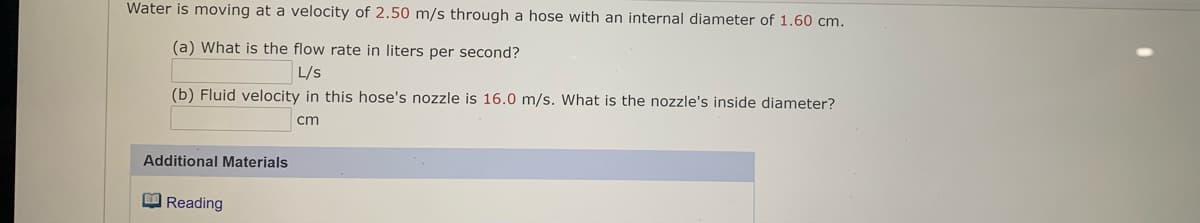 Water is moving at a velocity of 2.50 m/s through a hose with an internal diameter of 1.60 cm.
(a) What is the flow rate in liters per second?
L/s
(b) Fluid velocity in this hose's nozzle is 16.0 m/s. What is the nozzle's inside diameter?
cm
Additional Materials
O Reading
