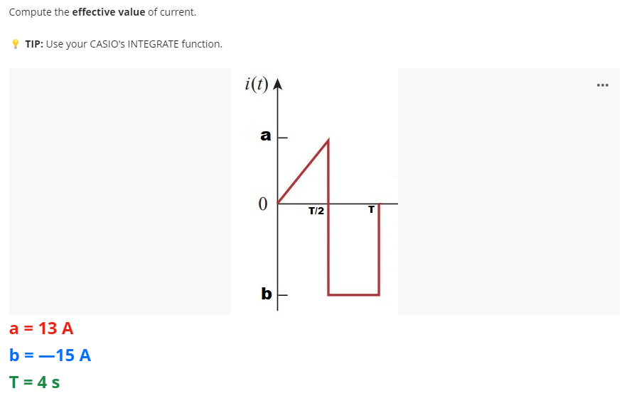 Compute the effective value of current.
9 TIP: Use your CASIO's INTEGRATE function.
i(t) A
...
a
T/2
b
a = 13 A
b = -15 A
T= 4 s
