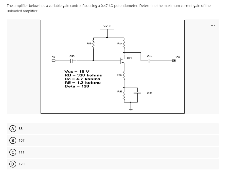 The amplifier below has a variable gain control Rp, using a 0.47-k2 potentiometer. Determine the maximum current gain of the
unloaded amplifier.
VCC
RB
Ro
Vi
CB
Co
Vo
Q1
Vcc = 18 V
RB - 330 kohms
Rc = 4.7 kohms
Rp
RE = 1.2 kohms
Beta = 120
RE
CE
A) 88
B
107
111
120
