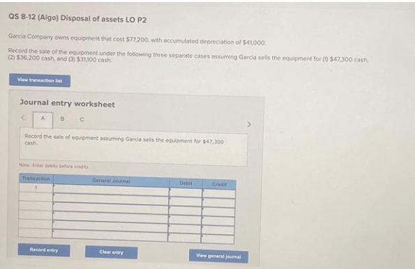 QS 8-12 (Algo) Disposal of assets LO P2
Garcia Company owns equipment that cost $77,200, with accumulated depreciation of $41,000
Record the sale of the equipment under the following three separate cases assuming Garcia sells the equipment for (1) $47.300 cash,
(2) $36,200 cash, and (3) $31,100 cash
View transaction t
Journal entry worksheet
B C
A
Record the sale of equipment assuming Garcia sells the equipment for $47,300
cash.
Transaction
1
Racard entry
General Journal
Clear entry
Debit
Credit
View general journal