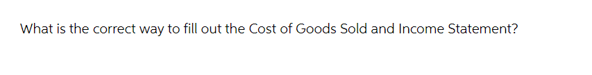 What is the correct way to fill out the Cost of Goods Sold and Income Statement?