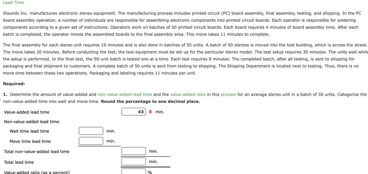 Lead Time
iSounds Inc. manufactures electronic stereo equipment. The manufacturing process includes printed circuit (PC) board assembly, final assembly, testing, and shipping. In the PC
board assembly operation, a number of individuals are responsible for assembling electronic components into printed circuit boards. Each operator is responsible for soldering
components according to a given set of instructions. Operators work on batches of 50 printed circuit boards. Each board requires 4 minutes of board assembly time. After each
batch is completed, the operator moves the assembled boards to the final assembly area. This move takes 11 minutes to complete.
The final assembly for each stereo unit requires 19 minutes and is also done in batches of 50 units. A batch of 50 stereos is moved into the test building, which is across the street.
The move takes 20 minutes. Before conducting the test, the test equipment must be set up for the particular stereo model. The test setup requires 30 minutes. The units wait while
the setup is performed. In the final test, the 50-unit batch is tested one at a time. Each test requires 8 minutes. The completed batch, after all testing, is sent to shipping for
packaging and final shipment to customers. A complete batch of 50 units is sent from testing to shipping. The Shipping Department is located next to testing. Thus, there is no
move time between these two operations. Packaging and labeling requires 11 minutes per unit.
Required:
1. Determine the amount of value-added and non-value-added lead time and the value-added ratio in this process for an average stereo unit in a batch of 50 units. Categorize the
non-value-added time into wait and move time. Round the percentage to one decimal place.
Value-added lead time
Non-value-added lead time:
Wait time lead time
Move time lead time
Total non-value-added lead time
Total lead time
Value-added ratio (as a percent)
min.
min.
43 X min.
min.
min.
%