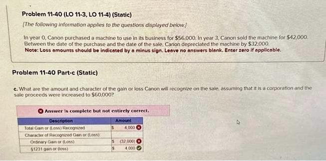 Problem 11-40 (LO 11-3, LO 11-4) (Static)
[The following information applies to the questions displayed below.]
In year 0, Canon purchased a machine to use in its business for $56.000. In year 3, Canon sold the machine for $42.000
Between the date of the purchase and the date of the sale, Canon depreciated the machine by $32,000
Note: Loss amounts should be indicated by a minus sign. Leave no answers blank. Enter zero if applicable.
Problem 11-40 Part-c (Static)
e. What are the amount and character of the gain or loss Canon will recognize on the sale, assuming that it is a corporation and the
sale proceeds were increased to $60,000?
Answer is complete but not entirely correct.
Amount
Description
Total Gain or (Loss) Recognized
Character of Recognized Gain or (Loss)
Ordinary Gain or (Loss)
51231 gain or (loss)
4,000
$ (32,000)
4,000